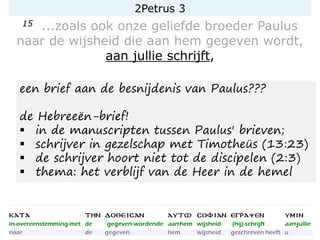 2Petrus 3
15 ...zoals ook onze geliefde broeder Paulus
naar de wijsheid die aan hem gegeven wordt,
aan jullie schrijft,
een brief aan de besnijdenis van Paulus???
de Hebreeën-brief!
▪ in de manuscripten tussen Paulus' brieven;
▪ schrijver in gezelschap met Timotheüs (13:23)
▪ de schrijver hoort niet tot de discipelen (2:3)
▪ thema: het verblijf van de Heer in de hemel
 