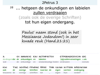 2Petrus 3
16 ... hetgeen de onkundigen en labielen
zullen verdraaien
(zoals ook de overige Schriften)
tot hun eigen ondergang.
Paulus' naam stond (ook in het
Messiaanse Jodendom!) in zeer
kwade reuk (Hand.21:21)
 