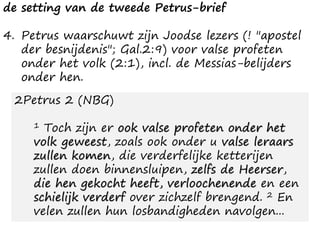 de setting van de tweede Petrus-brief
4. Petrus waarschuwt zijn Joodse lezers (! "apostel
der besnijdenis"; Gal.2:9) voor valse profeten
onder het volk (2:1), incl. de Messias-belijders
onder hen.
2Petrus 2 (NBG)
1 Toch zijn er ook valse profeten onder het
volk geweest, zoals ook onder u valse leraars
zullen komen, die verderfelijke ketterijen
zullen doen binnensluipen, zelfs de Heerser,
die hen gekocht heeft, verloochenende en een
schielijk verderf over zichzelf brengend. 2 En
velen zullen hun losbandigheden navolgen...
 