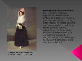 Francisco de Goya y Lucientes  fue un pintor y grabadorespañol. Su obra abarca la pintura de caballete y mural, el grabado y el dibujo. En todas estas facetas desarrolló un estilo que inaugura el Romanticismo. El arte goyesco supone, asimismo, el comienzo de la Pintura contemporánea, y se considera precursor de las vanguardias pictóricas del siglo XX, que pinto el “Retrato de la condesa del Carpio ”.Retrato de la condesa del Carpio, Goya, 1794-1795