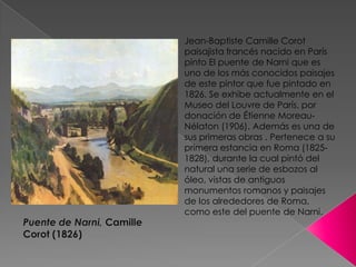 Jean-Baptiste Camille Corot paisajista francés nacido en París pinto El puente de Narni que es uno de los más conocidos paisajes de este pintor que fue pintado en 1826. Se exhibe actualmente en el Museo del Louvre de París, por donación de Étienne Moreau-Nélaton (1906). Ademáses una de sus primeras obras . Pertenece a su primera estancia en Roma (1825-1828), durante la cual pintó del natural una serie de esbozos al óleo, vistas de antiguos monumentos romanos y paisajes de los alrededores de Roma, como este del puente de Narni. Puente de Narni, Camille Corot (1826)