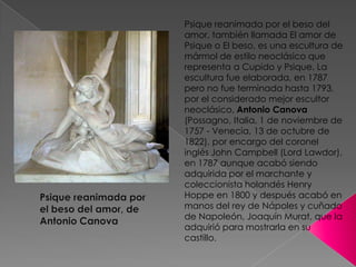 Psique reanimada por el beso del amor, también llamada El amor de Psique o El beso, es una escultura de mármol de estilo neoclásico que representa a Cupido y Psique. La escultura fue elaborada, en 1787 pero no fue terminada hasta 1793, por el considerado mejor escultor neoclásico, Antonio Canova (Possagno, Italia, 1 de noviembre de 1757 - Venecia, 13 de octubre de 1822), por encargo del coronel inglés John Campbell (Lord Lawdor), en 1787 aunque acabó siendo adquirida por el marchante y coleccionista holandés Henry Hoppe en 1800 y después acabó en manos del rey de Nápoles y cuñado de Napoleón, Joaquín Murat, que la adquirió para mostrarla en su castillo.Psique reanimada por el beso del amor, de Antonio Canova