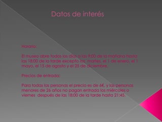 Datos de interés                       Horario:El museo abre todos los días a las 9:00 de la mañana hasta las 18:00 de la tarde excepto los  martes, el 1 de enero, el 1 mayo, el 15 de agosto y el 25 de diciembre.Precios de entrada:Para todas las personas el precio es de 6€, y las personas menores de 26 años no pagan entrada los miércoles o viernes  después de las 18:00 de la tarde hasta 21:45.