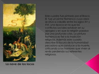 Este cuadro fue pintado por el Bosco. El  fue un pintor flamenco cuya obra se sitúa a caballo entre los siglos XV y XVI, una época en la que los conflictos sociales estaban en su apogeo y en que la religión pasaba por una profunda crisis. La pintura flamenca es fiel a la tradición religiosa. Además este cuadro describe la locura de la humanidad pecadora que conduce a la muerte, criticando a los hombres que viven al revés perdiendo sus referentes religiosos.La nave de los locos