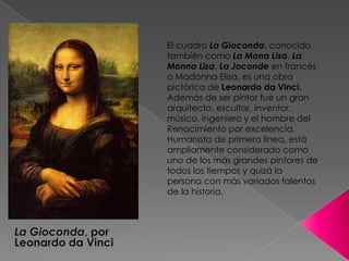 El cuadro La Gioconda, conocido también como La Mona Lisa, La Monna Lisa, La Joconde en francés o Madonna Elisa, es una obra pictórica de Leonardo da Vinci.Además de ser pintor fue un gran arquitecto, escultor, inventor, músico, ingeniero y el hombre del Renacimiento por excelencia. Humanista de primera línea, está ampliamente considerado como uno de los más grandes pintores de todos los tiempos y quizá la persona con más variados talentos de la historia.La Gioconda, por Leonardo da Vinci
