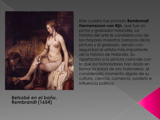 Este cuadro fue pintado Rembrandt Harmenszoon van Rijn, que fue un pintor y grabador holandés. La historia del artele considera uno de los mayores maestros barrocos de la pintura y el grabado, siendo con seguridad el artista más importante de la historia de Holanda. Su aportación a la pintura coincide con lo que los historiadores han dado en llamar la edad de oro holandesa, el considerado momento álgido de su cultura, ciencia, comercio, poderío e influencia política.Betsabé en el baño, Rembrandt (1654)