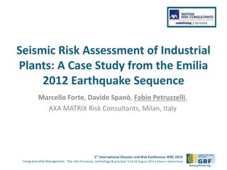 5th
International Disaster and Risk Conference IDRC 2014
‘Integrative Risk Management - The role of science, technology & practice‘ • 24-28 August 2014 • Davos • Switzerland
www.grforum.org
Seismic Risk Assessment of Industrial
Plants: A Case Study from the Emilia
2012 Earthquake Sequence
Marcello Forte, Davide Spanò, Fabio Petruzzelli,
AXA MATRIX Risk Consultants, Milan, Italy
Please add your
logo here
 