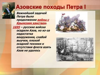 Важнейшей задачей
Петра было
продолжение войны с
Крымским ханством.
1695 – русские войска
осадили Азов, но из-за
недостатка
вооружения, слабой
выучки, плохой
осадной техники и
отсутствия флота взять
Азов не удалось
 