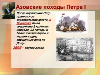 После поражения Петр
принялся за
строительство флота. В
Воронеже было
сооружено 2 крупных
корабля, 23 галеры и
более тысячи барок и
мелких судов,
спущенных вниз по
Дону.
1696 – взятие Азова
 