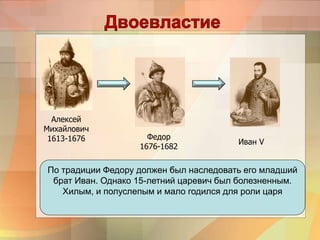 Алексей
Михайлович
1613-1676 Федор
1676-1682
Иван V
По традиции Федору должен был наследовать его младший
брат Иван. Однако 15-летний царевич был болезненным.
Хилым, и полуслепым и мало годился для роли царя
 