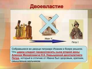 Иван V
Петр I
Собравшиеся во дворце патриарх Иоаким и бояре решили.
Что царем следует провозгласить сына второй жены
Алексея Михайловича Н.К. Нарышкиной десятилетнего
Петра, который в отличие от Ивана был здоровым, крепким,
смышленым мальчиком.
 