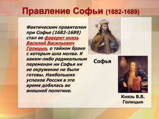 Фактическим правителем
при Софье (1682-1689)
стал ее фаворит князь
Василий Васильевич
Голицын, о тайном браке
с которым шла молва. К
каким-либо радикальным
переменам ни Софья ни
ее окружение не были
готовы. Наибольших
успехов Россия в это
время добилась во
внешней политике.
Софья
Князь В.В.
Голицын
 