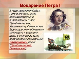 В годы правления Софьи
Петр и его мать жили
преимущественно в
подмосковных селах
Преображенском,
Коломенском, Семеновском.
Еще подростком обнаружил
склонность к военному
делу. В этих селах были
организованы специальные
«потешные» полки
(Преображенский.
Семеновский).
 