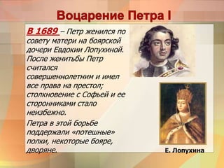 В 1689 – Петр женился по
совету матери на боярской
дочери Евдокии Лопухиной.
После женитьбы Петр
считался
совершеннолетним и имел
все права на престол;
столкновение с Софьей и ее
сторонниками стало
неизбежно.
Петра в этой борьбе
поддержали «потешные»
полки, некоторые бояре,
дворяне. Е. Лопухина
 