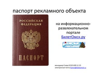 паспорт рекламного объекта

               на информационно-
                развлекательном
                    портале
                  БилетОмск.ру




              менеджер Слава 8 923 699 11 25
              электронная почта fomin@biletomsk.ru
 