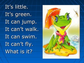It’s little.It’s little.
It’s green.It’s green.
It can jump.It can jump.
It can’t walk.It can’t walk.
It can swim.It can swim.
It can’t fly.It can’t fly.
What is it?What is it?
 