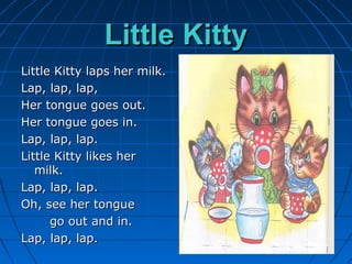 Little KittyLittle Kitty
Little Kitty laps her milk.Little Kitty laps her milk.
Lap, lap, lap,Lap, lap, lap,
Her tongue goes out.Her tongue goes out.
Her tongue goes in.Her tongue goes in.
Lap, lap, lap.Lap, lap, lap.
Little Kitty likes herLittle Kitty likes her
milk.milk.
Lap, lap, lap.Lap, lap, lap.
Oh, see her tongueOh, see her tongue
go out and in.go out and in.
Lap, lap, lap.Lap, lap, lap.
 