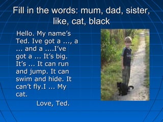 Fill in the words: mum, dad, sister,Fill in the words: mum, dad, sister,
like, cat, blacklike, cat, black
Hello. My name’sHello. My name’s
Ted. Ive got a ..., aTed. Ive got a ..., a
... and a ....I’ve... and a ....I’ve
got a ... It’s big.got a ... It’s big.
It’s ... It can runIt’s ... It can run
and jump. It canand jump. It can
swim and hide. Itswim and hide. It
can’t fly.I ... Mycan’t fly.I ... My
cat.cat.
Love, Ted.Love, Ted.
 