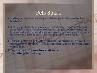 Pets Spark
 Making the decision to allow your child to get his first pet can be a
tough one.
 Adding a pet to the family is a huge undertaking, requiring time and
responsibility on both yours and your child's part. When you feel the
time is right and your child is mature enough to start caring for a pet of
his own, you'll need to teach him how to properly care for it.
 Discuss getting a pet with your child to ensure he knows how
much care is involved. Talk about what type of pet your child
would like.
 For more information visit to our
website:petsspark.org
 