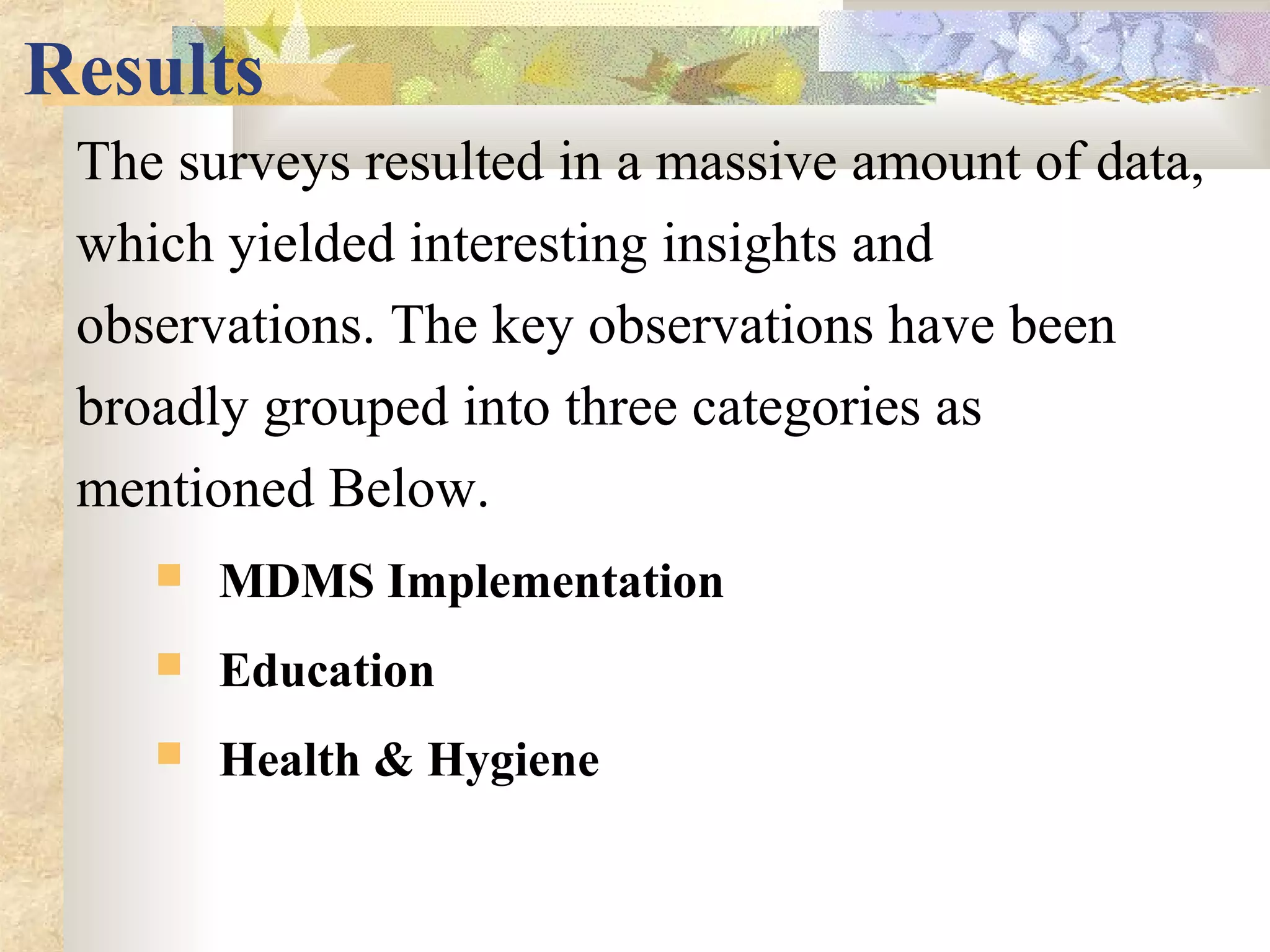 Results
The surveys resulted in a massive amount of data,
which yielded interesting insights and
observations. The key observations have been
broadly grouped into three categories as
mentioned Below.
 MDMS Implementation
 Education
 Health & Hygiene
 