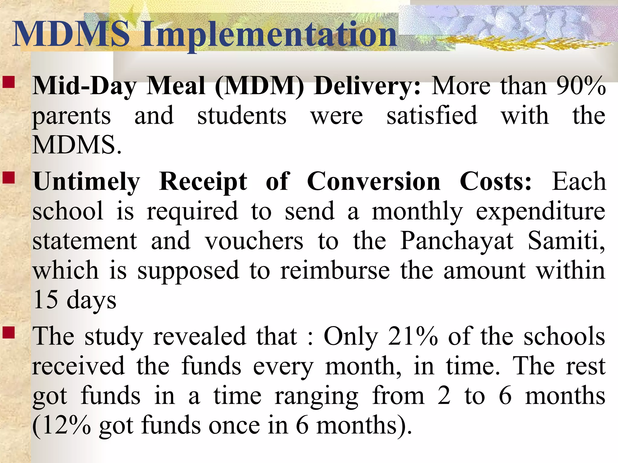 MDMS Implementation
 Mid-Day Meal (MDM) Delivery: More than 90%
parents and students were satisfied with the
MDMS.
 Untimely Receipt of Conversion Costs: Each
school is required to send a monthly expenditure
statement and vouchers to the Panchayat Samiti,
which is supposed to reimburse the amount within
15 days
 The study revealed that : Only 21% of the schools
received the funds every month, in time. The rest
got funds in a time ranging from 2 to 6 months
(12% got funds once in 6 months).
 