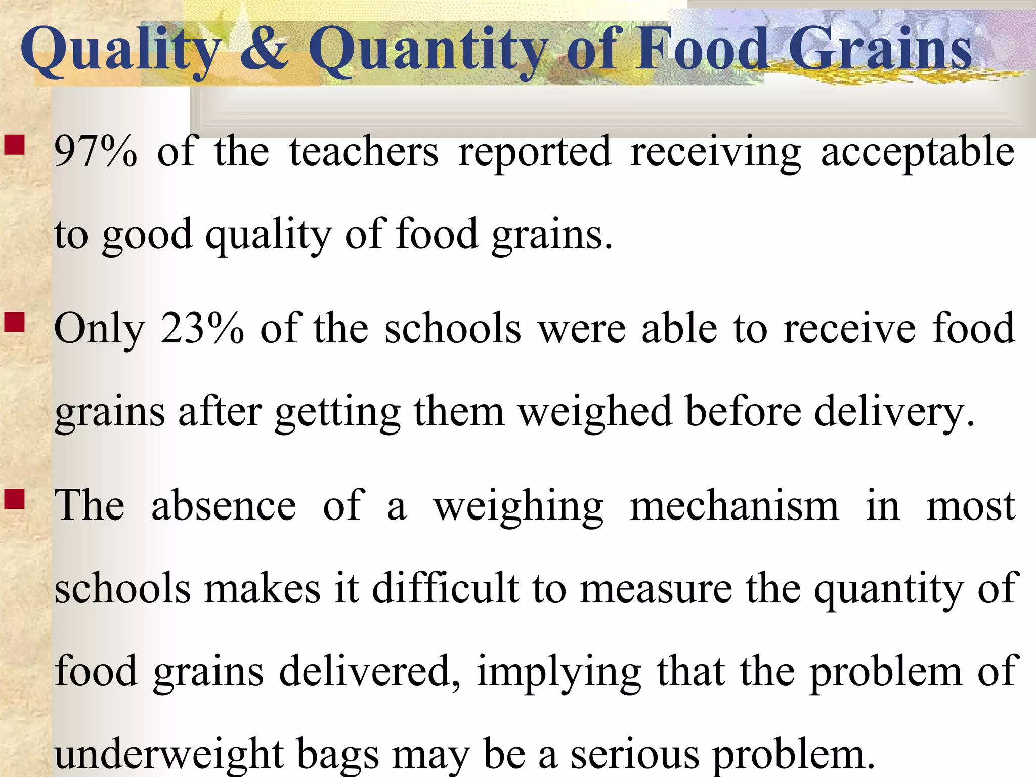 Quality & Quantity of Food Grains
 97% of the teachers reported receiving acceptable
to good quality of food grains.
 Only 23% of the schools were able to receive food
grains after getting them weighed before delivery.
 The absence of a weighing mechanism in most
schools makes it difficult to measure the quantity of
food grains delivered, implying that the problem of
underweight bags may be a serious problem.
 