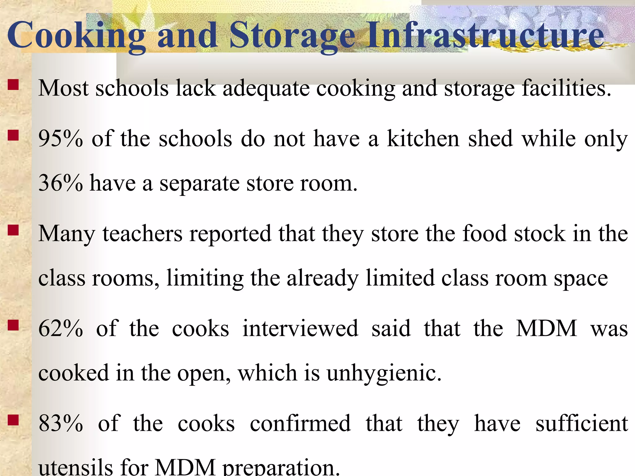 Cooking and Storage Infrastructure
 Most schools lack adequate cooking and storage facilities.
 95% of the schools do not have a kitchen shed while only
36% have a separate store room.
 Many teachers reported that they store the food stock in the
class rooms, limiting the already limited class room space
 62% of the cooks interviewed said that the MDM was
cooked in the open, which is unhygienic.
 83% of the cooks confirmed that they have sufficient
utensils for MDM preparation.
 