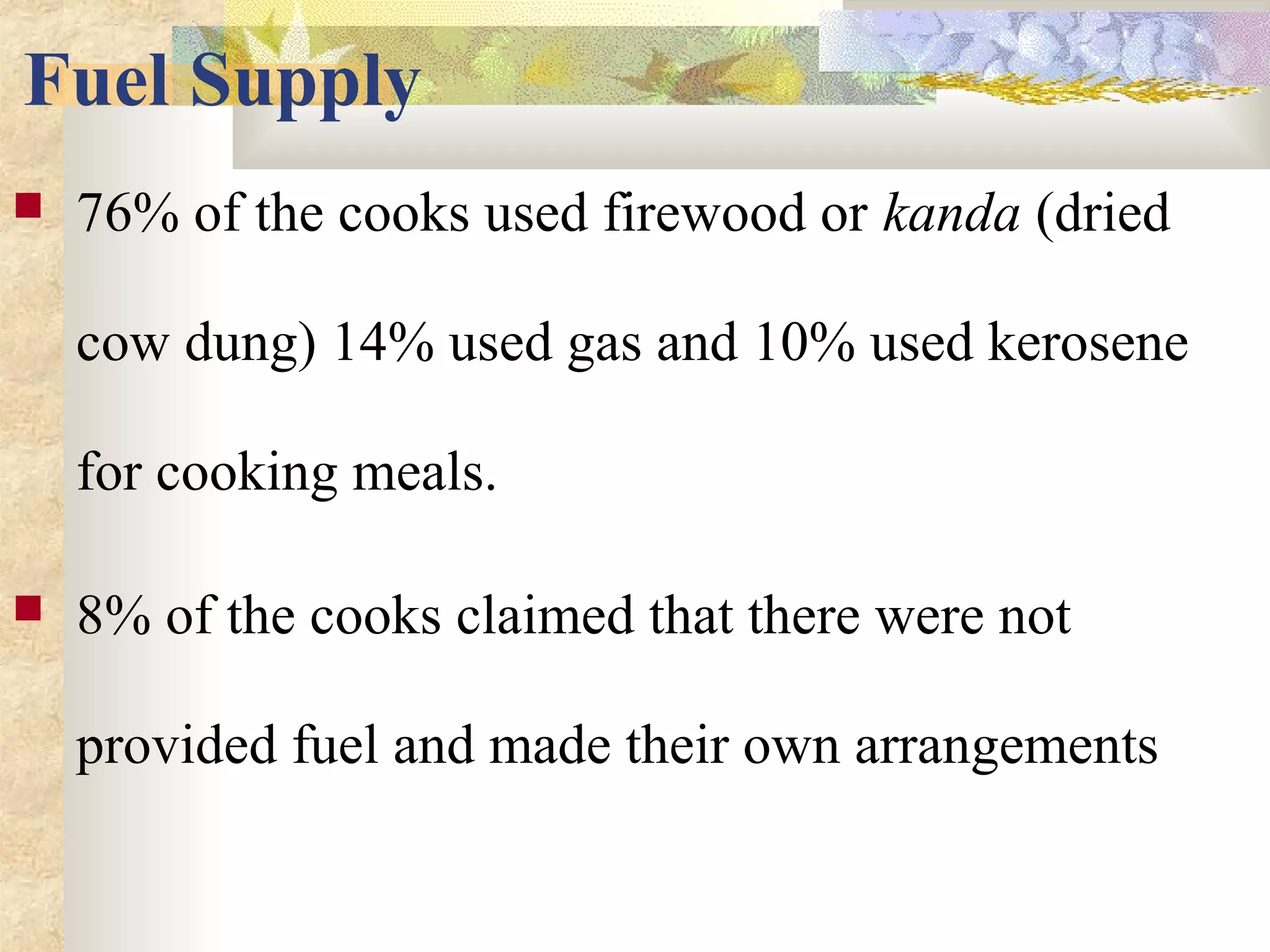 Fuel Supply
 76% of the cooks used firewood or kanda (dried
cow dung) 14% used gas and 10% used kerosene
for cooking meals.
 8% of the cooks claimed that there were not
provided fuel and made their own arrangements
 