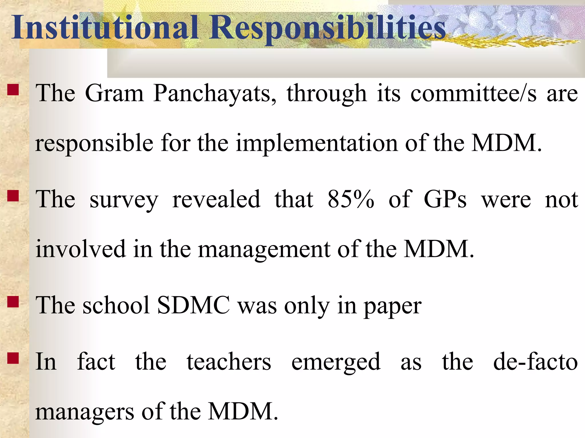 Institutional Responsibilities
 The Gram Panchayats, through its committee/s are
responsible for the implementation of the MDM.
 The survey revealed that 85% of GPs were not
involved in the management of the MDM.
 The school SDMC was only in paper
 In fact the teachers emerged as the de-facto
managers of the MDM.
 