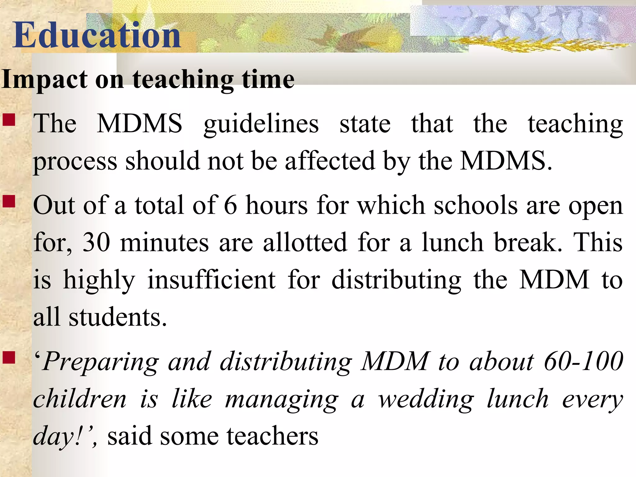 Education
Impact on teaching time
 The MDMS guidelines state that the teaching
process should not be affected by the MDMS.
 Out of a total of 6 hours for which schools are open
for, 30 minutes are allotted for a lunch break. This
is highly insufficient for distributing the MDM to
all students.
 ‘Preparing and distributing MDM to about 60-100
children is like managing a wedding lunch every
day!’, said some teachers
 