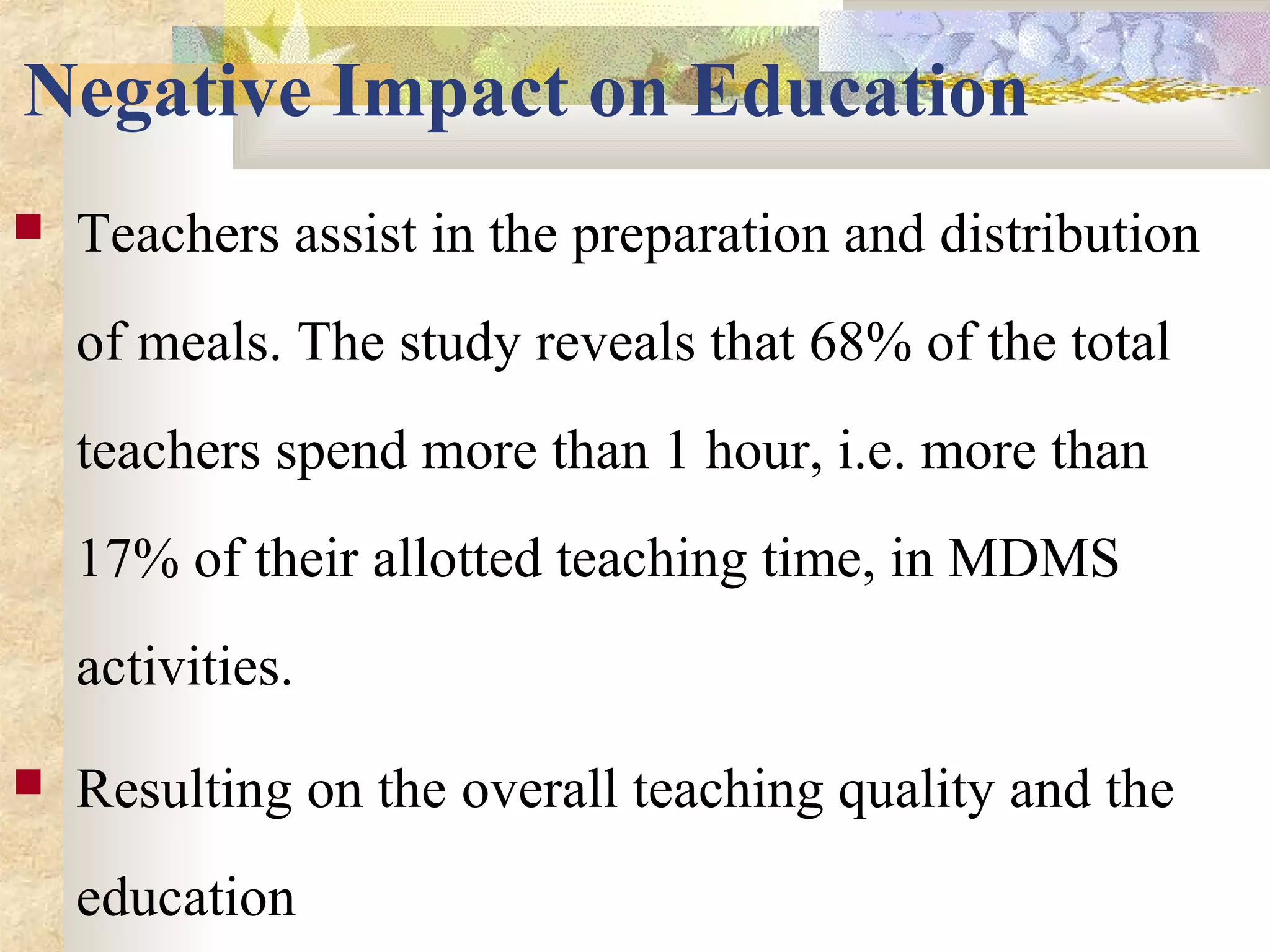 Negative Impact on Education
 Teachers assist in the preparation and distribution
of meals. The study reveals that 68% of the total
teachers spend more than 1 hour, i.e. more than
17% of their allotted teaching time, in MDMS
activities.
 Resulting on the overall teaching quality and the
education
 