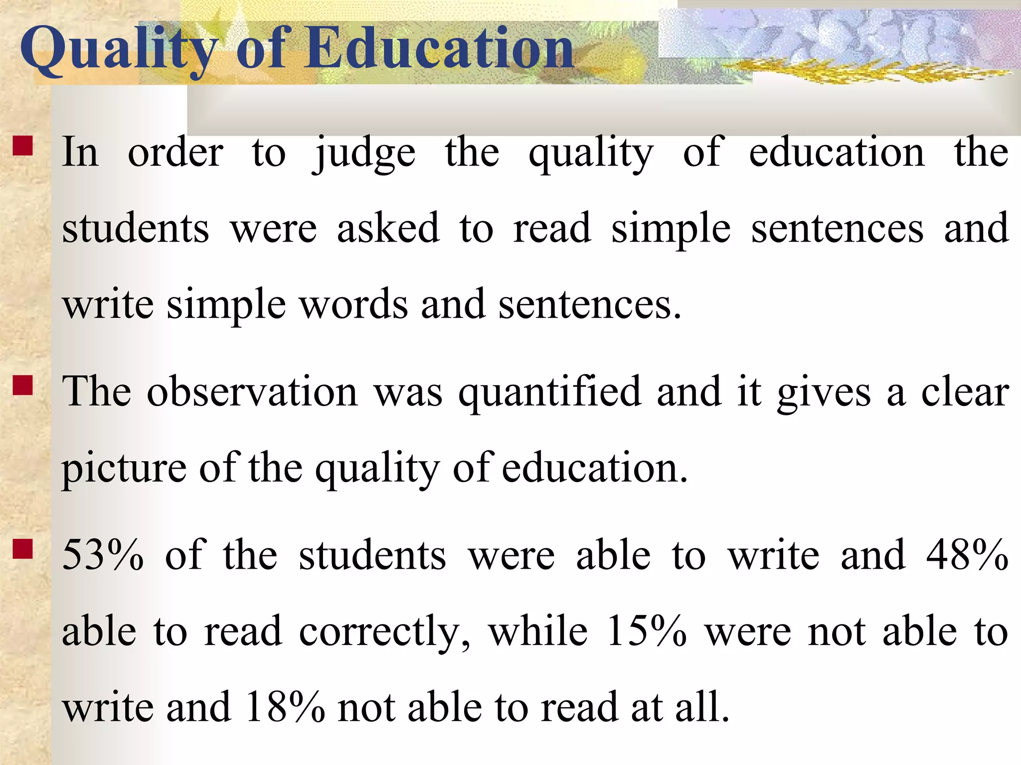 Quality of Education
 In order to judge the quality of education the
students were asked to read simple sentences and
write simple words and sentences.
 The observation was quantified and it gives a clear
picture of the quality of education.
 53% of the students were able to write and 48%
able to read correctly, while 15% were not able to
write and 18% not able to read at all.
 