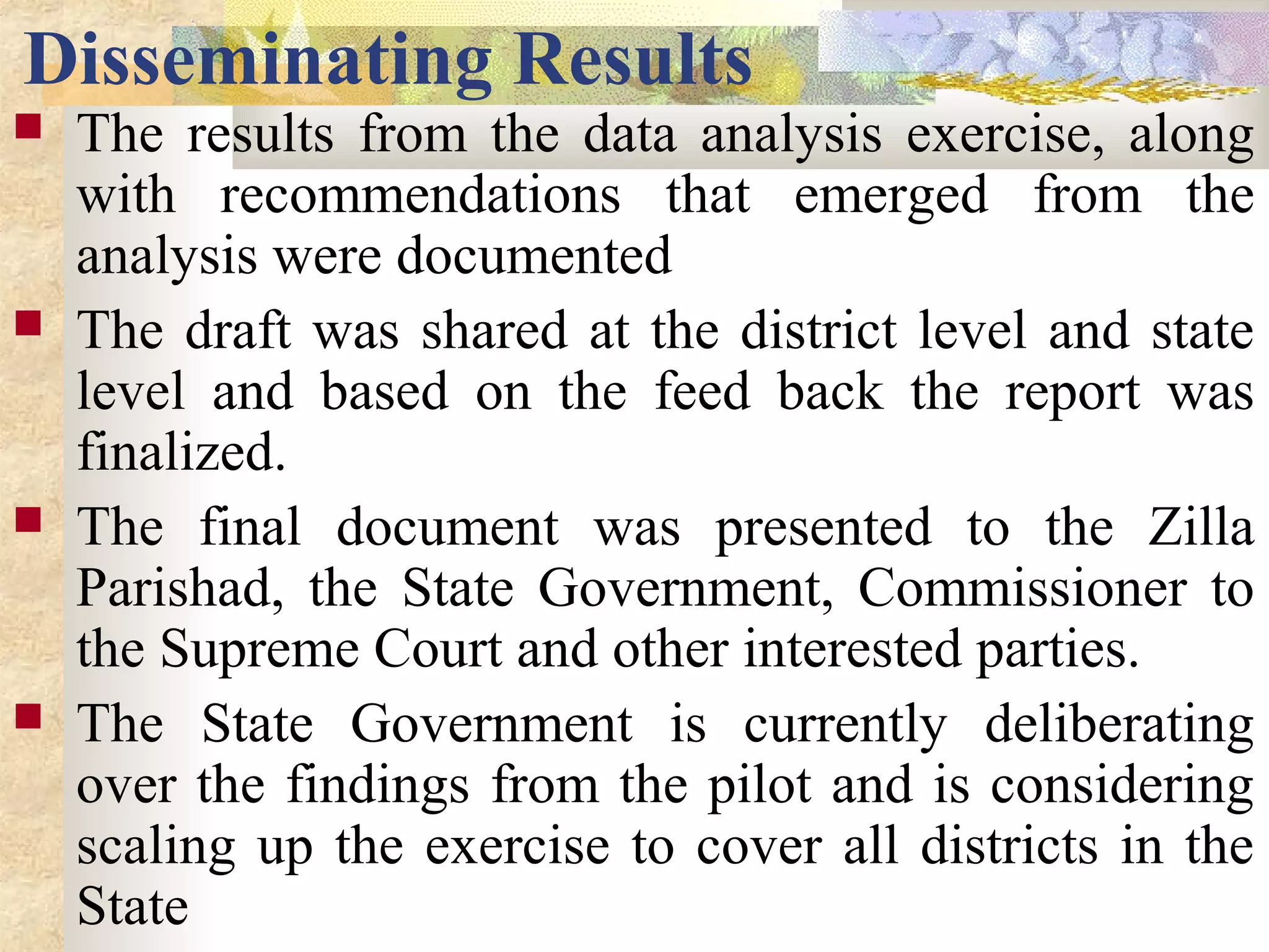 Disseminating Results
 The results from the data analysis exercise, along
with recommendations that emerged from the
analysis were documented
 The draft was shared at the district level and state
level and based on the feed back the report was
finalized.
 The final document was presented to the Zilla
Parishad, the State Government, Commissioner to
the Supreme Court and other interested parties.
 The State Government is currently deliberating
over the findings from the pilot and is considering
scaling up the exercise to cover all districts in the
State
 