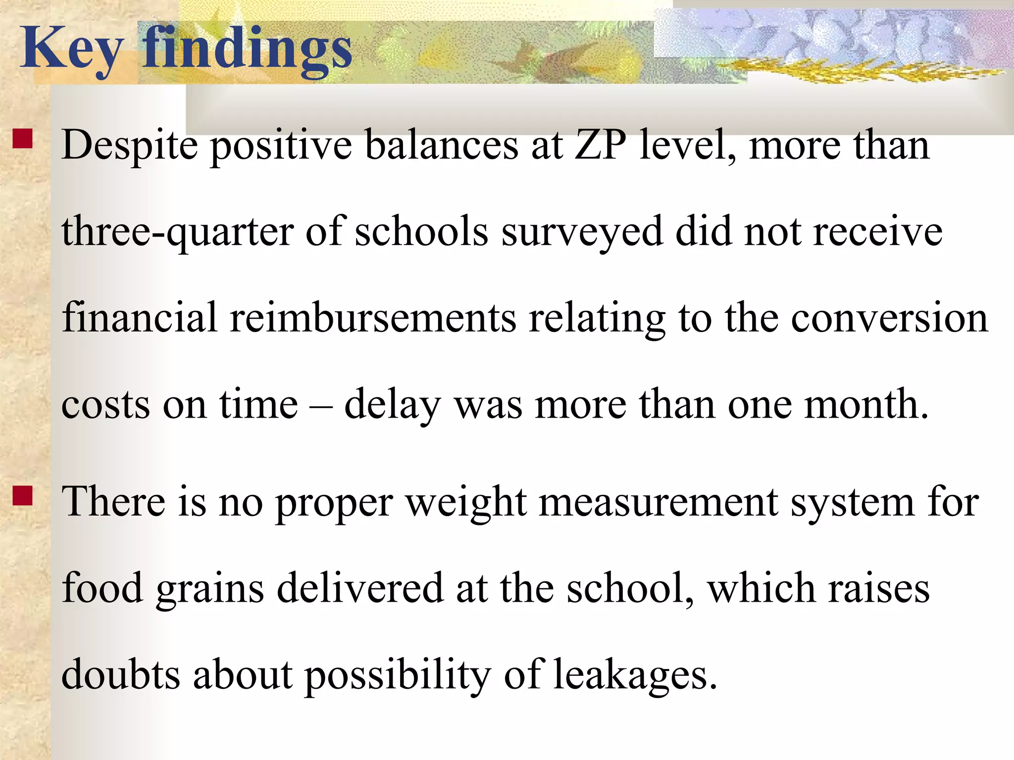 Key findings
 Despite positive balances at ZP level, more than
three-quarter of schools surveyed did not receive
financial reimbursements relating to the conversion
costs on time – delay was more than one month.
 There is no proper weight measurement system for
food grains delivered at the school, which raises
doubts about possibility of leakages.
 