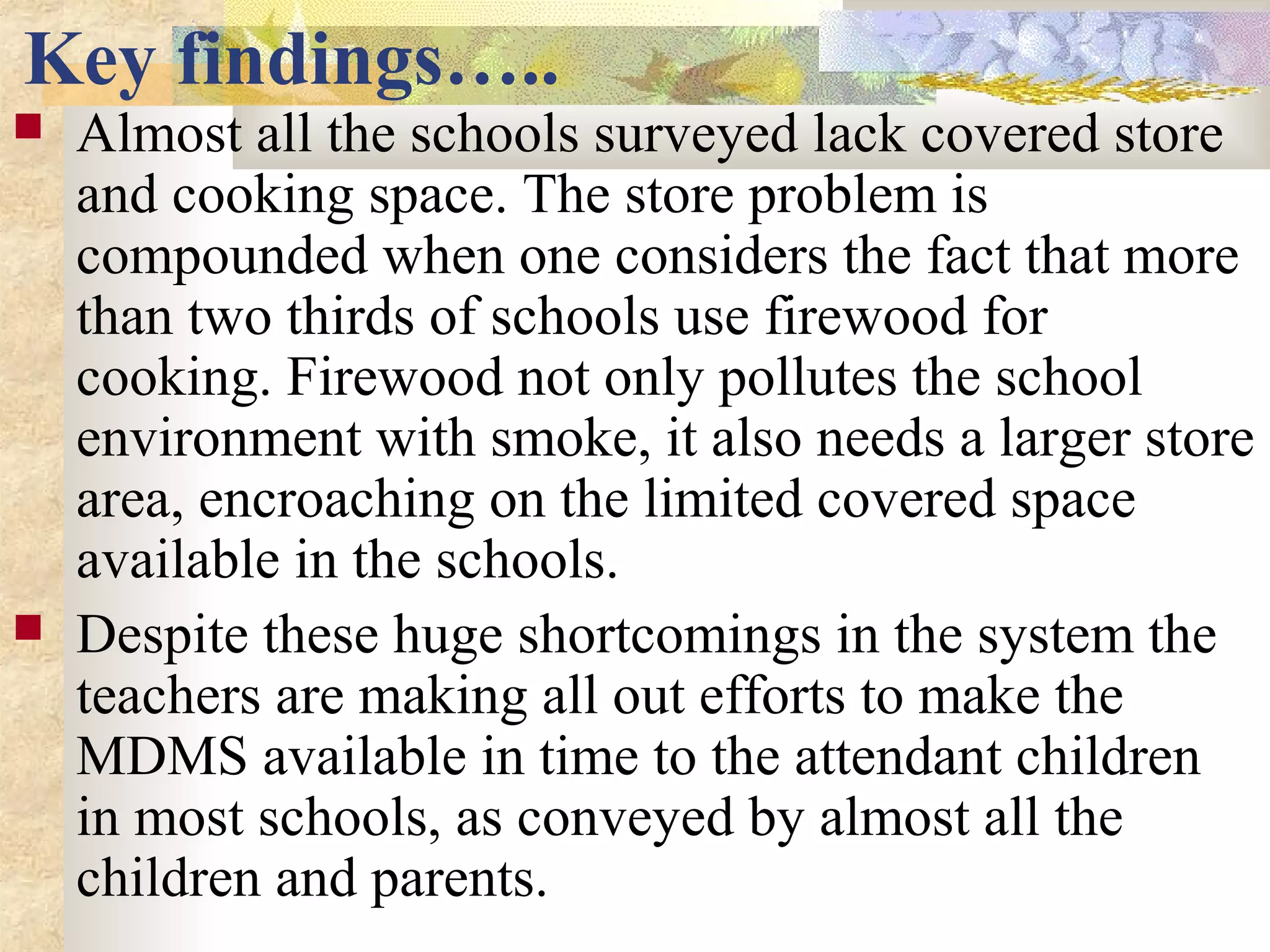 Key findings…..
 Almost all the schools surveyed lack covered store
and cooking space. The store problem is
compounded when one considers the fact that more
than two thirds of schools use firewood for
cooking. Firewood not only pollutes the school
environment with smoke, it also needs a larger store
area, encroaching on the limited covered space
available in the schools.
 Despite these huge shortcomings in the system the
teachers are making all out efforts to make the
MDMS available in time to the attendant children
in most schools, as conveyed by almost all the
children and parents.
 