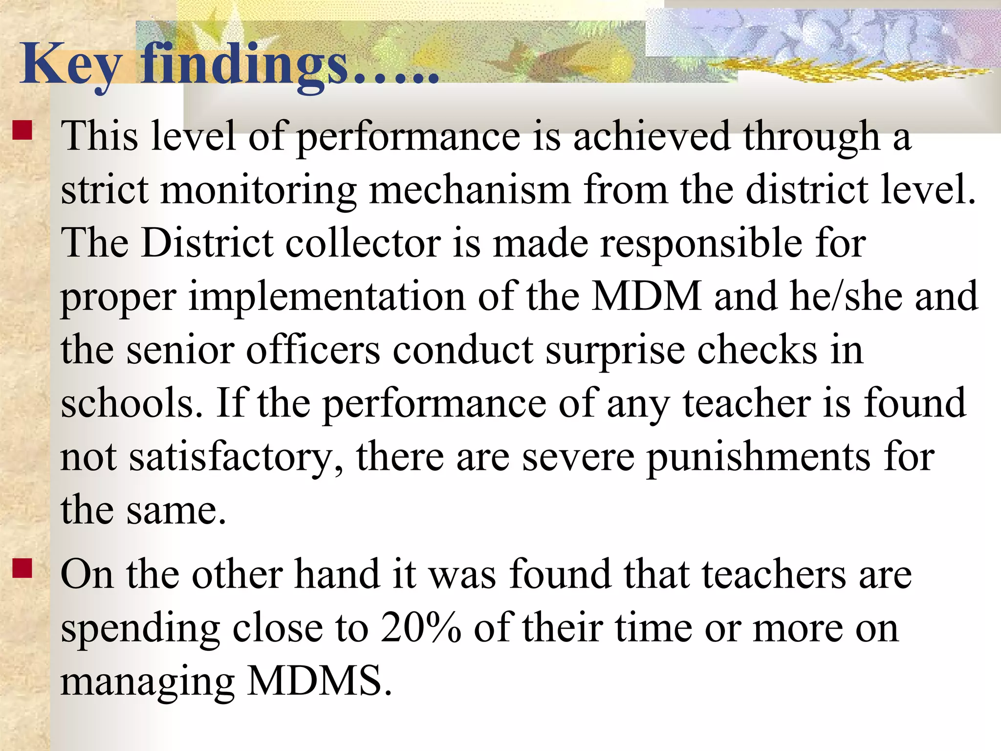 Key findings…..
 This level of performance is achieved through a
strict monitoring mechanism from the district level.
The District collector is made responsible for
proper implementation of the MDM and he/she and
the senior officers conduct surprise checks in
schools. If the performance of any teacher is found
not satisfactory, there are severe punishments for
the same.
 On the other hand it was found that teachers are
spending close to 20% of their time or more on
managing MDMS.
 