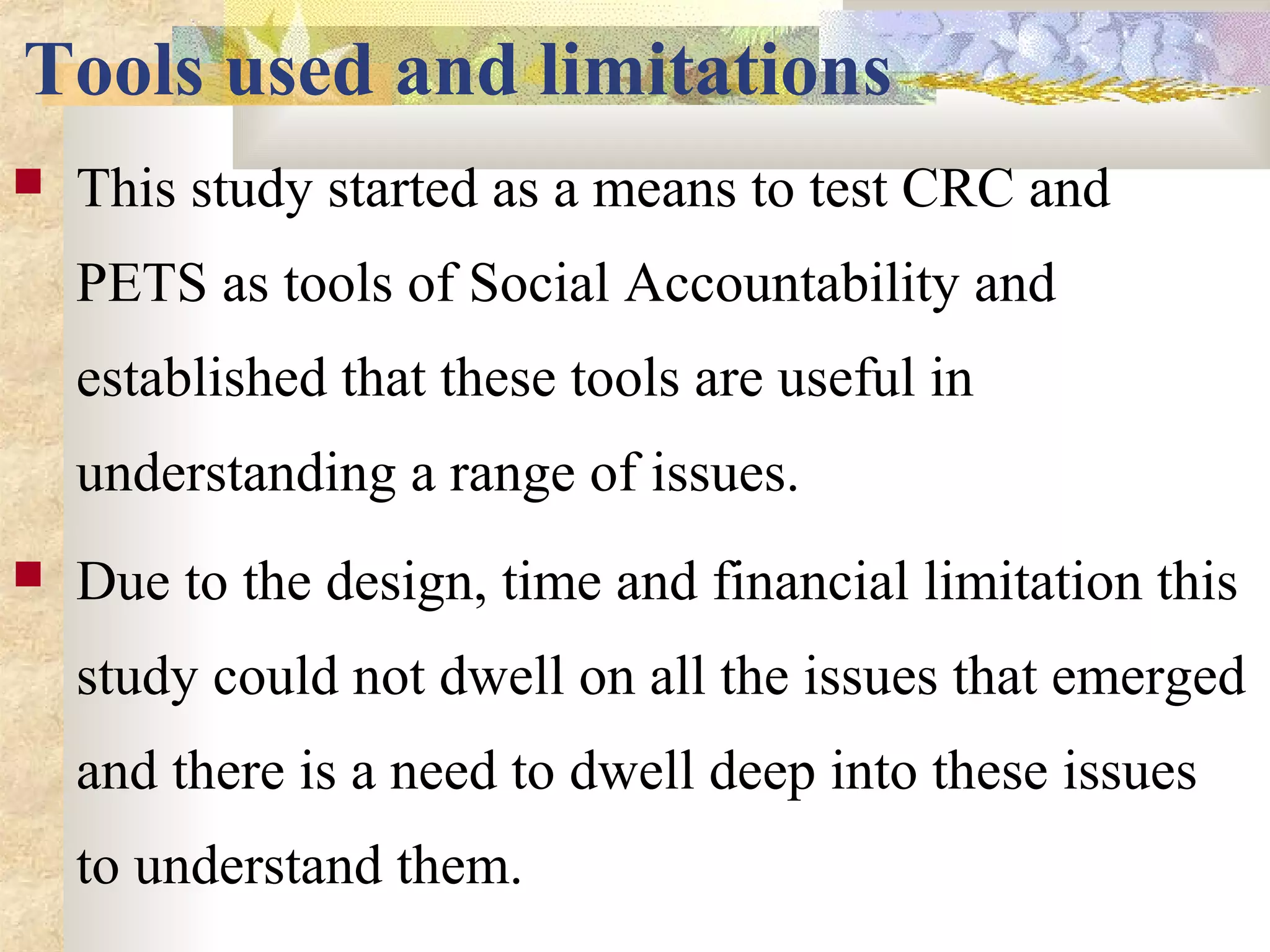 Tools used and limitations
 This study started as a means to test CRC and
PETS as tools of Social Accountability and
established that these tools are useful in
understanding a range of issues.
 Due to the design, time and financial limitation this
study could not dwell on all the issues that emerged
and there is a need to dwell deep into these issues
to understand them.
 
