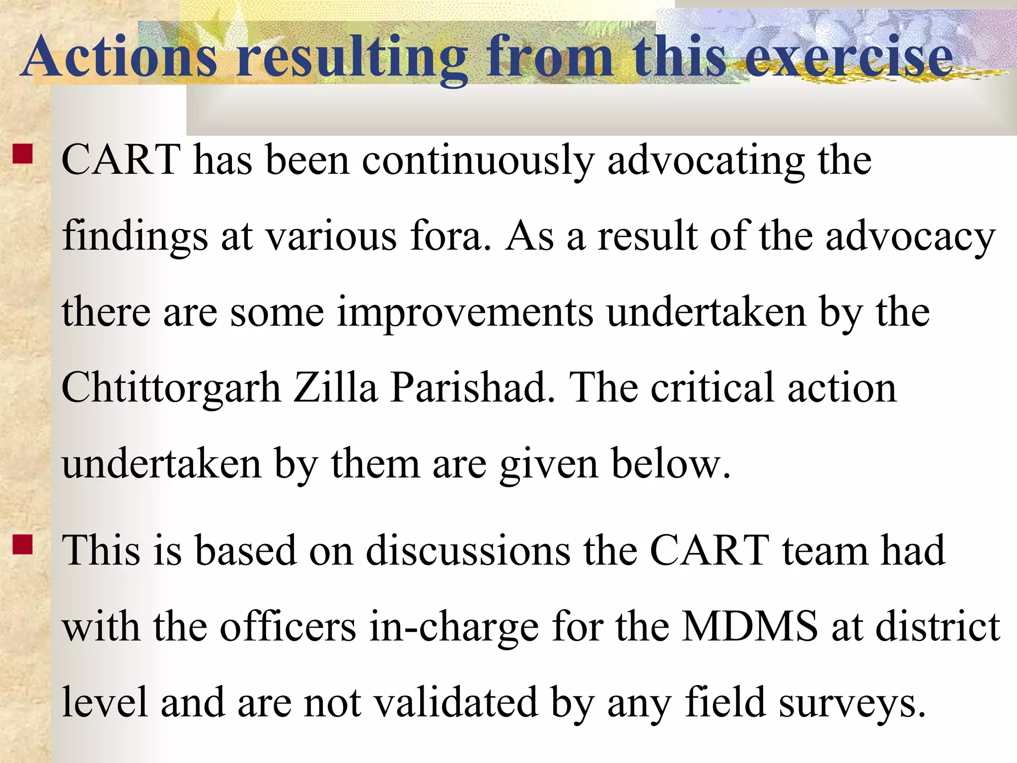 Actions resulting from this exercise
 CART has been continuously advocating the
findings at various fora. As a result of the advocacy
there are some improvements undertaken by the
Chtittorgarh Zilla Parishad. The critical action
undertaken by them are given below.
 This is based on discussions the CART team had
with the officers in-charge for the MDMS at district
level and are not validated by any field surveys.
 