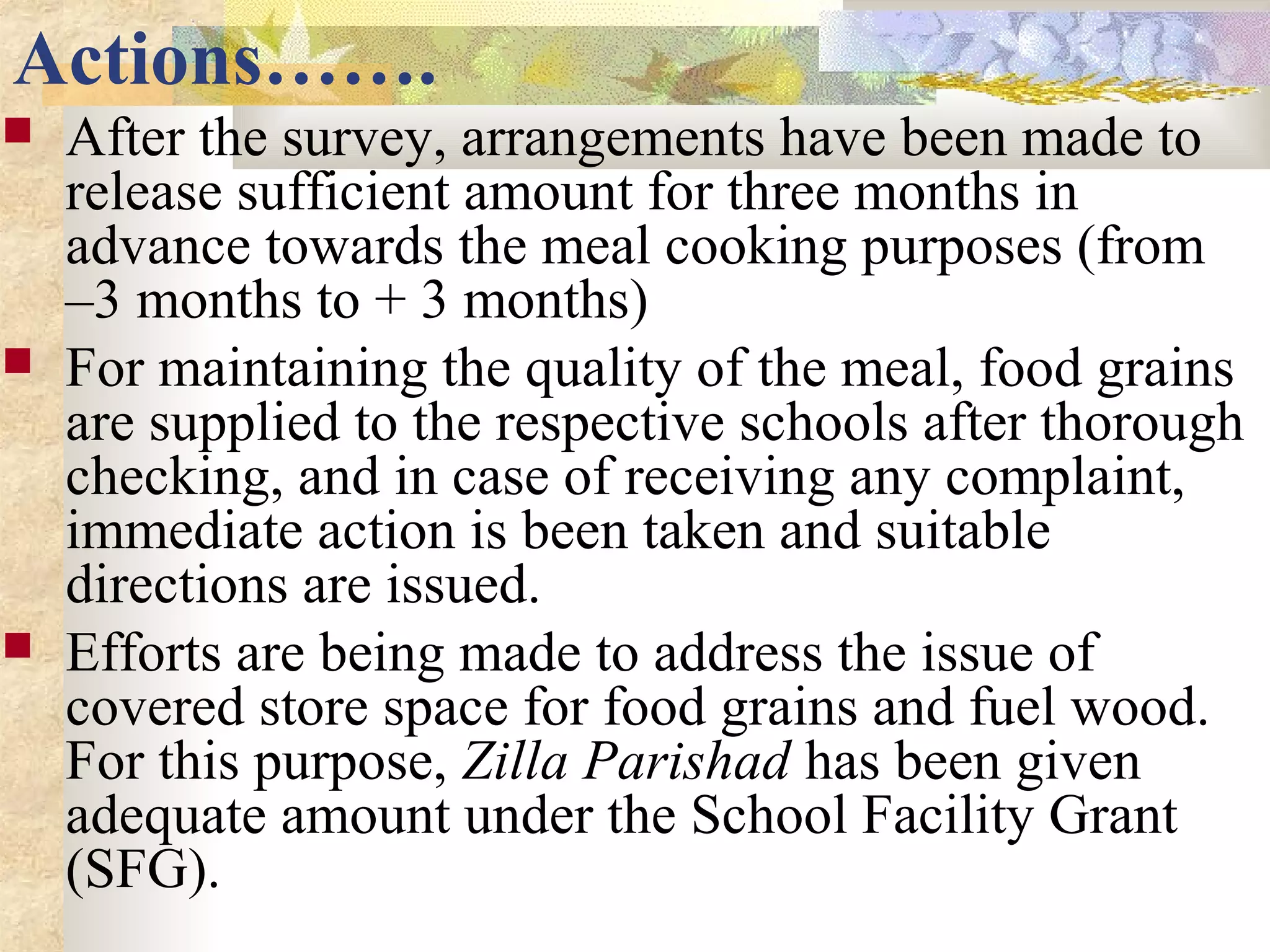 Actions…….
 After the survey, arrangements have been made to
release sufficient amount for three months in
advance towards the meal cooking purposes (from
–3 months to + 3 months)
 For maintaining the quality of the meal, food grains
are supplied to the respective schools after thorough
checking, and in case of receiving any complaint,
immediate action is been taken and suitable
directions are issued.
 Efforts are being made to address the issue of
covered store space for food grains and fuel wood.
For this purpose, Zilla Parishad has been given
adequate amount under the School Facility Grant
(SFG).
 