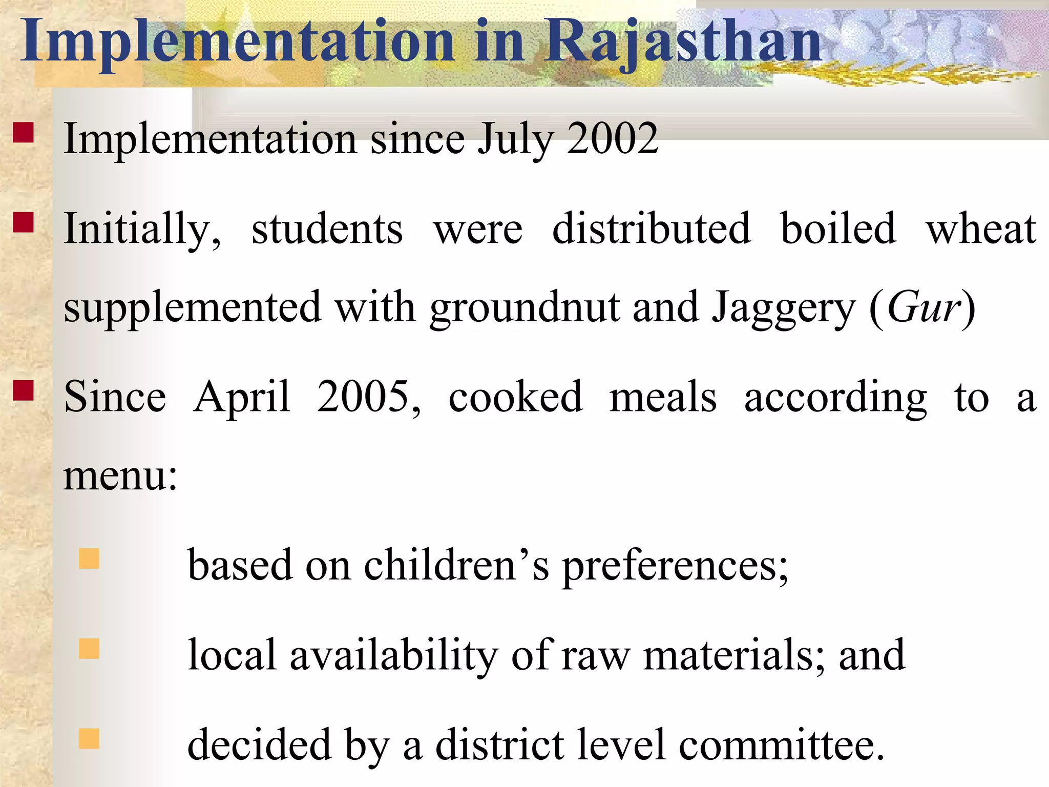 Implementation in Rajasthan
 Implementation since July 2002
 Initially, students were distributed boiled wheat
supplemented with groundnut and Jaggery (Gur)
 Since April 2005, cooked meals according to a
menu:
 based on children’s preferences;
 local availability of raw materials; and
 decided by a district level committee.
 