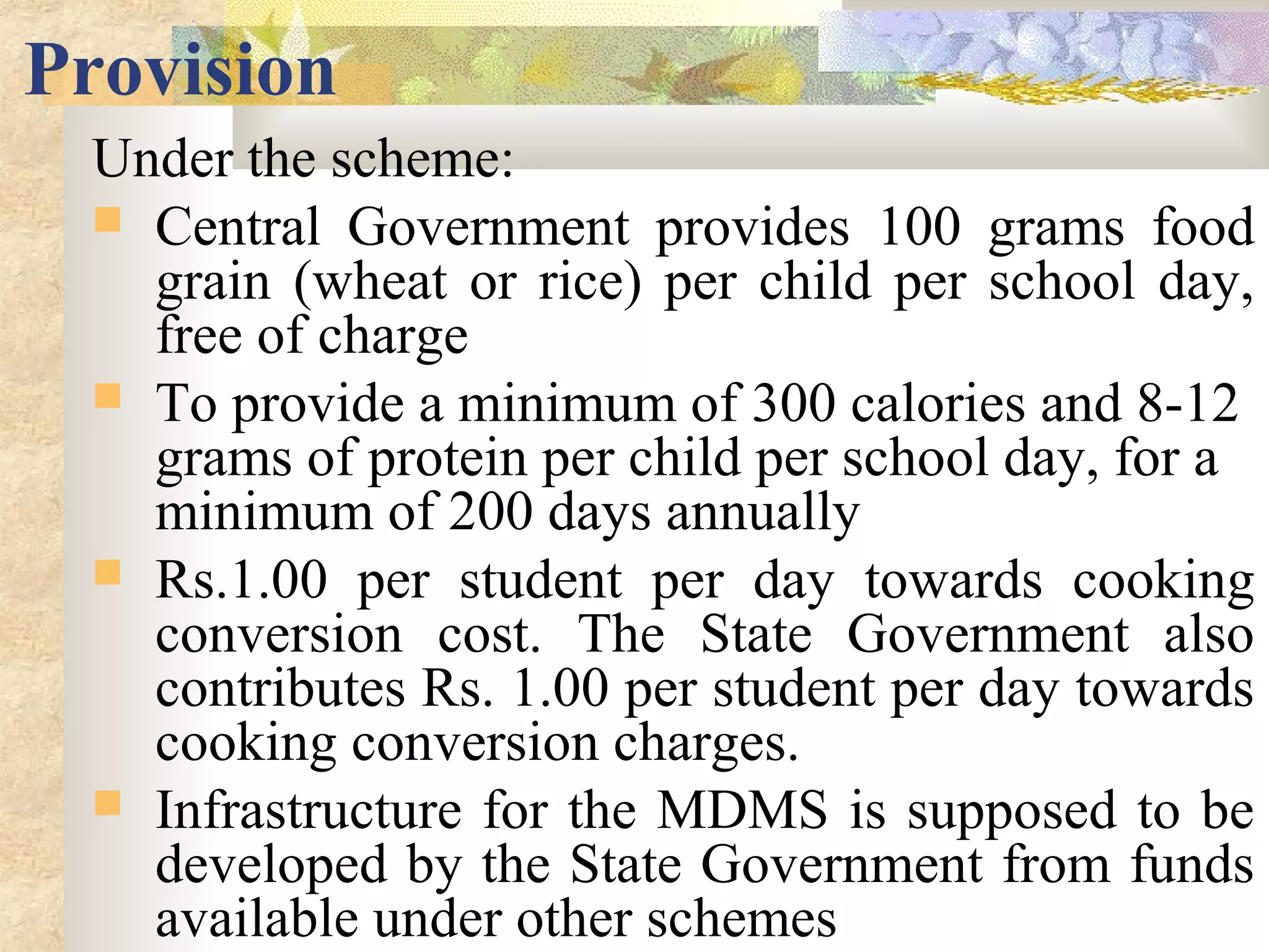 Provision
Under the scheme:
 Central Government provides 100 grams food
grain (wheat or rice) per child per school day,
free of charge
 To provide a minimum of 300 calories and 8-12
grams of protein per child per school day, for a
minimum of 200 days annually
 Rs.1.00 per student per day towards cooking
conversion cost. The State Government also
contributes Rs. 1.00 per student per day towards
cooking conversion charges.
 Infrastructure for the MDMS is supposed to be
developed by the State Government from funds
available under other schemes
 