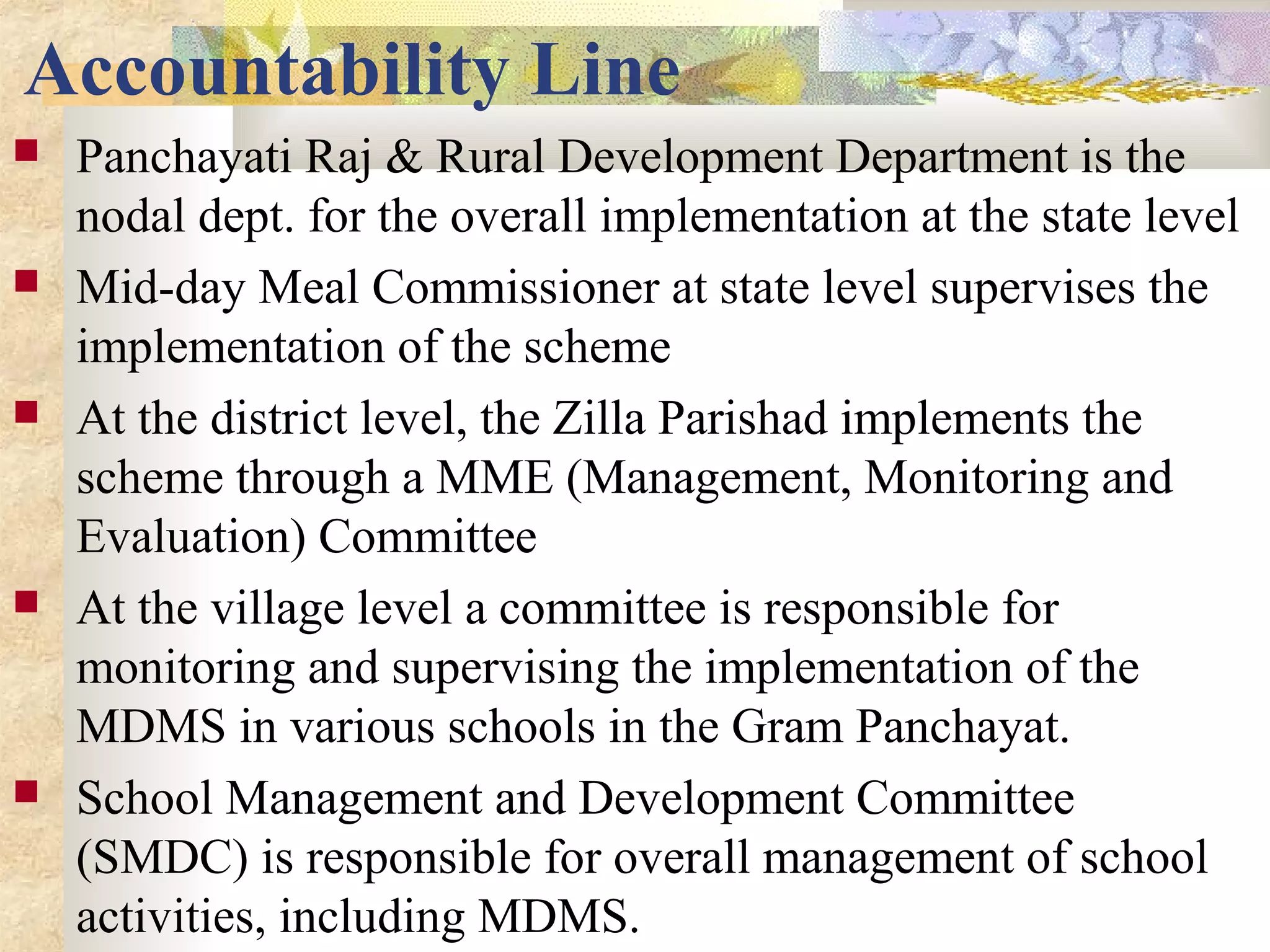 Accountability Line
 Panchayati Raj & Rural Development Department is the
nodal dept. for the overall implementation at the state level
 Mid-day Meal Commissioner at state level supervises the
implementation of the scheme
 At the district level, the Zilla Parishad implements the
scheme through a MME (Management, Monitoring and
Evaluation) Committee
 At the village level a committee is responsible for
monitoring and supervising the implementation of the
MDMS in various schools in the Gram Panchayat.
 School Management and Development Committee
(SMDC) is responsible for overall management of school
activities, including MDMS.
 