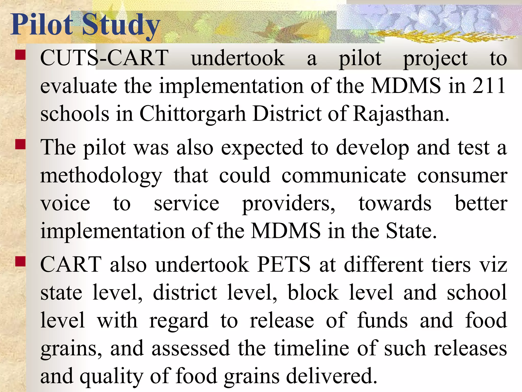 Pilot Study
 CUTS-CART undertook a pilot project to
evaluate the implementation of the MDMS in 211
schools in Chittorgarh District of Rajasthan.
 The pilot was also expected to develop and test a
methodology that could communicate consumer
voice to service providers, towards better
implementation of the MDMS in the State.
 CART also undertook PETS at different tiers viz
state level, district level, block level and school
level with regard to release of funds and food
grains, and assessed the timeline of such releases
and quality of food grains delivered.
 