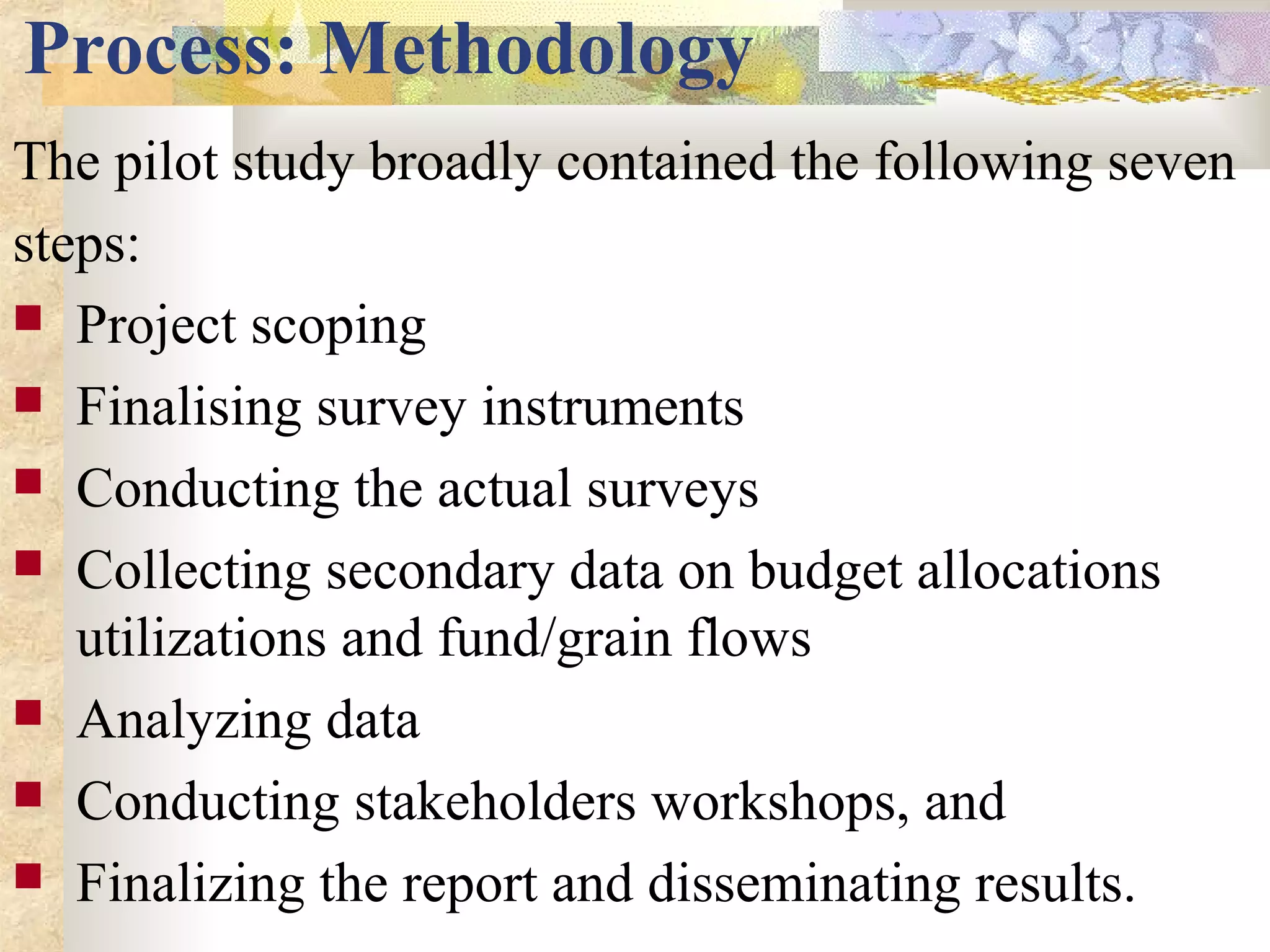 Process: Methodology
The pilot study broadly contained the following seven
steps:
 Project scoping
 Finalising survey instruments
 Conducting the actual surveys
 Collecting secondary data on budget allocations
utilizations and fund/grain flows
 Analyzing data
 Conducting stakeholders workshops, and
 Finalizing the report and disseminating results.
 