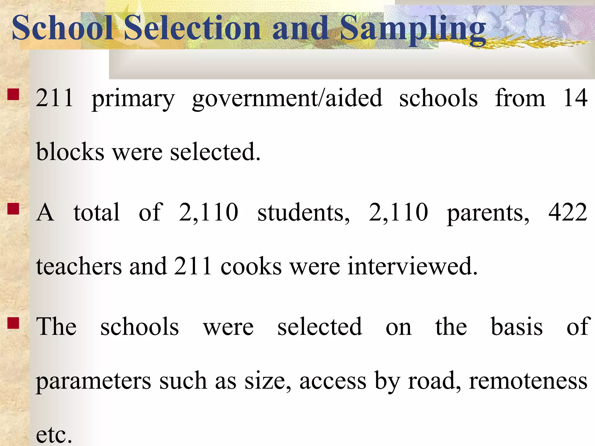 School Selection and Sampling
 211 primary government/aided schools from 14
blocks were selected.
 A total of 2,110 students, 2,110 parents, 422
teachers and 211 cooks were interviewed.
 The schools were selected on the basis of
parameters such as size, access by road, remoteness
etc.
 