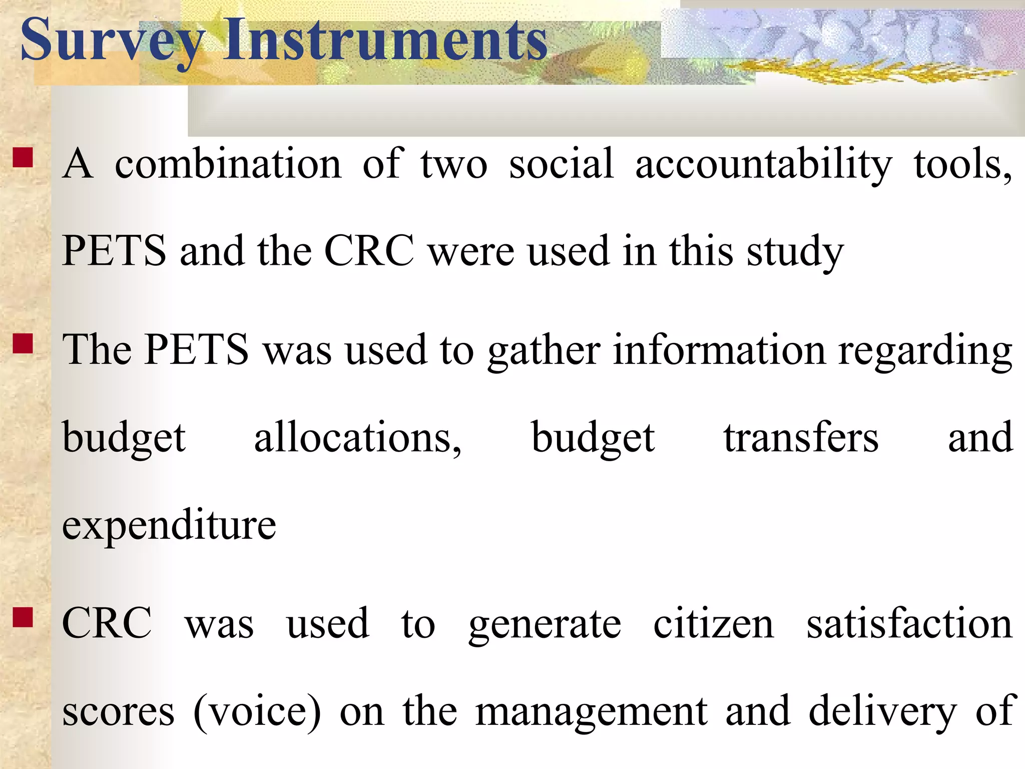 Survey Instruments
 A combination of two social accountability tools,
PETS and the CRC were used in this study
 The PETS was used to gather information regarding
budget allocations, budget transfers and
expenditure
 CRC was used to generate citizen satisfaction
scores (voice) on the management and delivery of
 