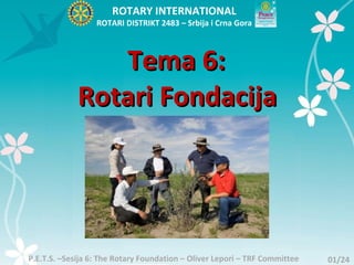 ROTARY INTERNATIONAL
                  ROTARI DISTRIKT 2483 – Srbija i Crna Gora



                Tema 6:
             Rotari Fondacija




P.E.T.S. –Sesija 6: The Rotary Foundation – Oliver Lepori – TRF Committee   01/24
 
