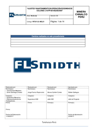 “AJUSTESY MANTENIMIENTO ENOPERACIÓNDEBOMBASDE
CICLONES 210-PP-001/002/003/004”
MINERA
CHINALCO
PERU
Área: Molienda Versión:00
Código: PETS-FLS–MOL21 Página: 1 de 14
TRABAJOS
Cambios realizados en este procedimiento
Elaborado por: Revisado por: Revisado por: Aprobado por:
Nombre(s):
- Jose Durand Medrano
- Jener Santiago Chavez
Nombre(s):
Jorge Franco Raymundo
Nombre(s):
Alonso Guillen Cortez
Nombre(s):
Walter Gallegos
Cargo(s):
- Supervisor Mecanico
- Representante de los
Trabajadores.
Cargo(s):
Supervisor HSE
Cargo(s):
Jefe HSE
Cargo(s):
Jefe de Proyecto
Firma:
Firma:
Fecha de Elaboración:
11/08/2017
Firma: Firma(s): Firma(s):
Fecha de Aprobación:
23/08/17
Tunshuruco-Pe rú
 