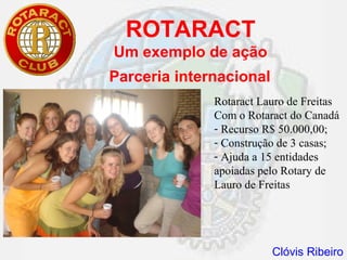ROTARACT
Um exemplo de ação
Parceria internacional
              Rotaract Lauro de Freitas
              Com o Rotaract do Canadá
              - Recurso R$ 50.000,00;
              - Construção de 3 casas;
              - Ajuda a 15 entidades
              apoiadas pelo Rotary de
              Lauro de Freitas




                         Clóvis Ribeiro
 