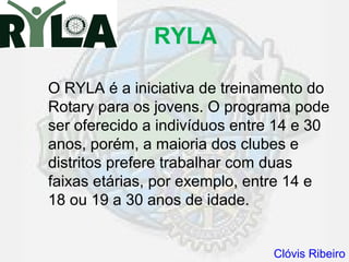 RYLA

O RYLA é a iniciativa de treinamento do
Rotary para os jovens. O programa pode
ser oferecido a indivíduos entre 14 e 30
anos, porém, a maioria dos clubes e
distritos prefere trabalhar com duas
faixas etárias, por exemplo, entre 14 e
18 ou 19 a 30 anos de idade.


                                Clóvis Ribeiro
 